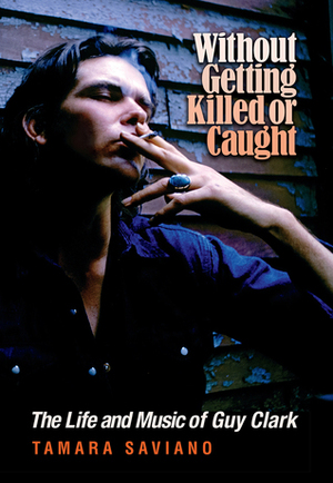 Without Getting Killed or Caught: The Life and Music of Guy Clark by Tamara Saviano
