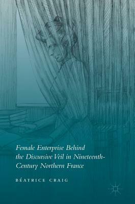 Female Enterprise Behind the Discursive Veil in Nineteenth-Century Northern France by Béatrice Craig