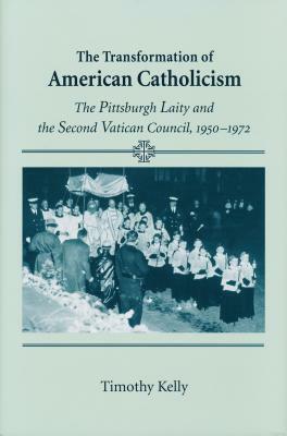 Transformation of American Catholicism: The Pittsburgh Laity and the Second Vatican Council, 1950-1972 by Timothy Kelly