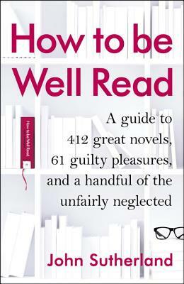 How to Be Well Read: A Guide to 412 Great Novels, 61 Guilty Pleasures, and a Handful of the Unfairly Neglected by John Sutherland