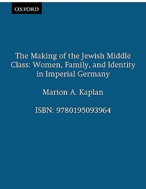 The Making of the Jewish Middle Class: Women, Family, and Identity in Imperial Germany by Marion A. Kaplan