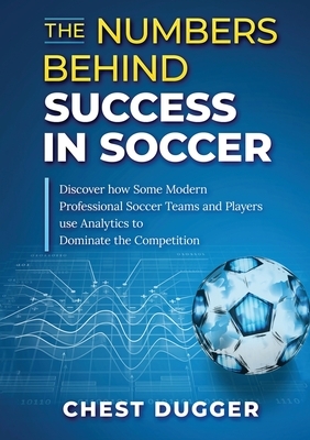 The Numbers Behind Success in Soccer: Discover how Some Modern Professional Soccer Teams and Players Use Analytics to Dominate the Competition by Chest Dugger