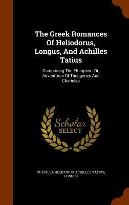 The Greek Romances of Heliodorus, Longus, and Achilles Tatius: Comprising the Ethiopics: Or, Adventures of Theagenes and Chariclea by Longus, Of Emesa Helidorus, Achilles Tatius