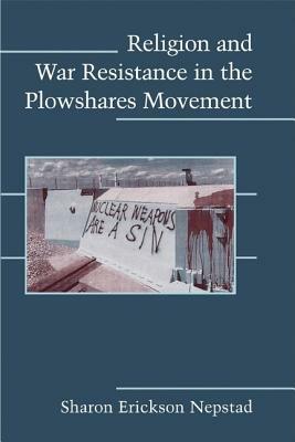 Religion and War Resistance in the Plowshares Movement by Sharon Erickson Nepstad