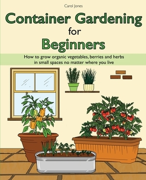 Container Gardening for Beginners: How to grow organic vegetables, berries and herbs in small spaces no matter where you live by Carol Jones