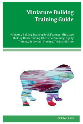 Miniature Bulldog Training Guide Miniature Bulldog Training Book Features: Miniature Bulldog Housetraining, Obedience Training, Agility Training, Beha by Andrew Peters