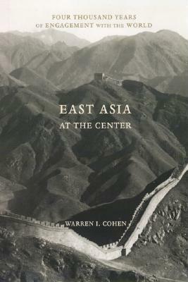 East Asia at the Center: Four Thousand Years of Engagement with the World by Warren I. Cohen