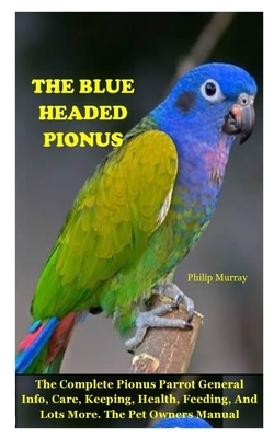 The Blue Headed Pionus: The Complete Pionus Parrot General Info, Care, Keeping, Health, Feeding, And Lots More. The Pet Owners Manual by Philip Murray