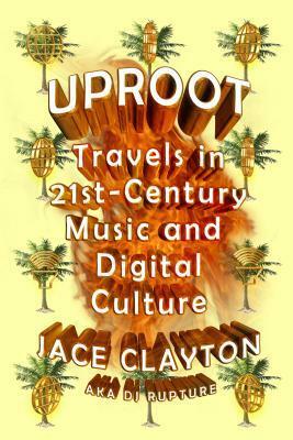 Uproot: Travels in 21st-Century Music and Digital Culture by Jace Clayton