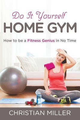 Do It Yourself Home Gym: How to be a Fitness Genius in No Time by Christian Miller