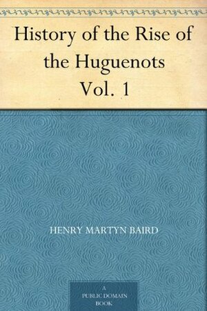 History of the Rise of the Huguenots Vol. 1 by Henry Martyn Baird