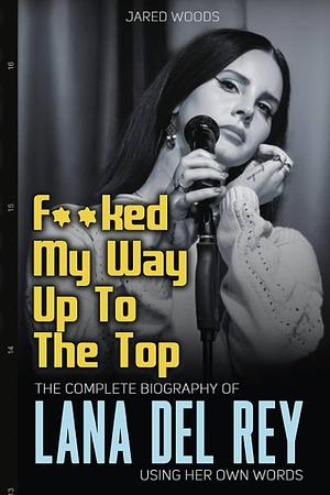 F**ked My Way Up to the Top: The Complete Biography of Lana Del Rey Using Her Own Words by Jared Woods, Jared Woods