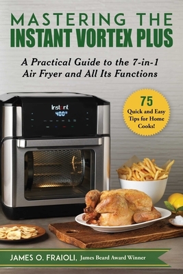 Mastering the Instant Vortex Plus: A Practical Guide to the 7-In-1 Air Fryer and All Its Functions by James O. Fraioli