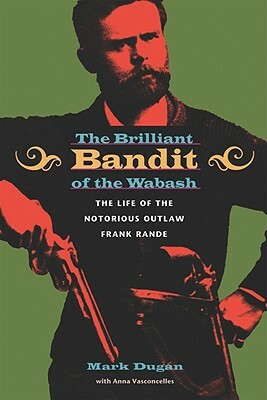 The Brilliant Bandit of the Wabash: The Life of the Notorious Outlaw Frank Rande by Anna Vasconcelles, Mark Dugan