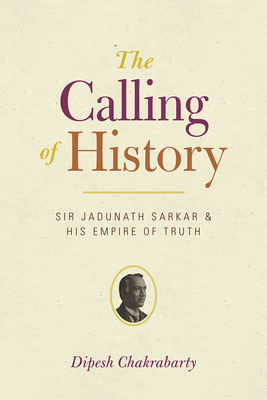The Calling of History: Sir Jadunath Sarkar and His Empire of Truth by Dipesh Chakrabarty