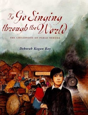 To Go Singing Through the World: The Childhood of Pablo Neruda by Deborah Kogan Ray