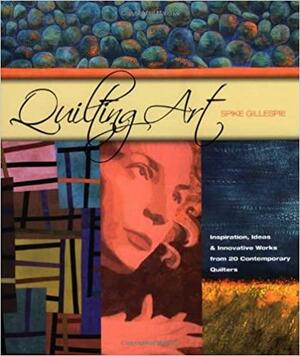 Quilting Art: Inspiration, Ideas &amp; Innovative Works from 20 Contemporary Quilters by Spike Gillespie