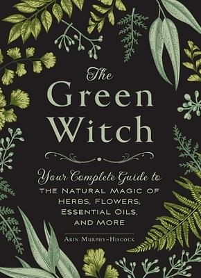 The Green Witch: Your Complete Guide to the Natural Magic of Herbs, Flowers, Essential Oils, and More by Arin Murphy-Hiscock