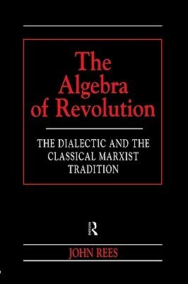 The Algebra of Revolution: The Dialectic and the Classical Marxist Tradition by John Rees