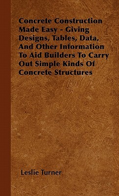 Concrete Construction Made Easy - Giving Designs, Tables, Data, And Other Information To Aid Builders To Carry Out Simple Kinds Of Concrete Structures by Leslie Turner