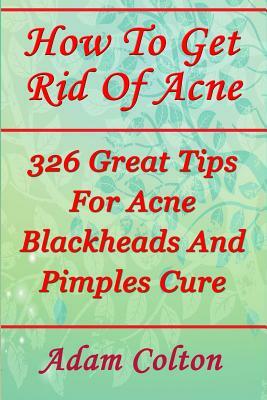 How To Get Rid Of Acne: 326 Great Tips For Acne Blackheads And Pimples Cure by Adam Colton