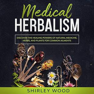 Medical Herbalism: Discover the Healing Powers of Natural Medicine, Herbs, and Plants for Common Ailments by Shirley Wood