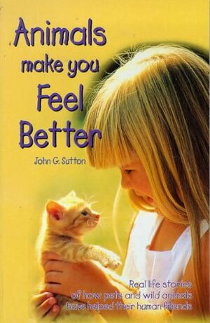 Animals Make You Feel Better: Real Life Stories of How Pets and Wild Animals Have Helped Their Human Friends by John G. Sutton