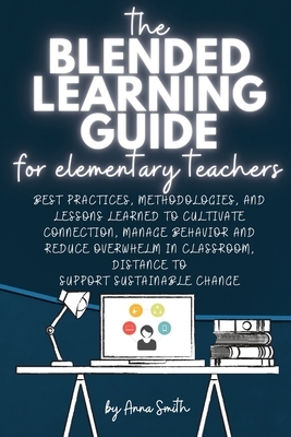 The Blended Learning Guide for Elementary Teachers: Best Practices, Methodologies, and Lessons Learned to Cultivate Connection, Manage Behavior and Re by Anna Smith