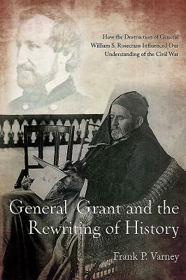 General Grant and the Rewriting of History: How the Destruction of General William S. Rosecrans Influenced Our Understanding of the Civil War by Frank P. Varney