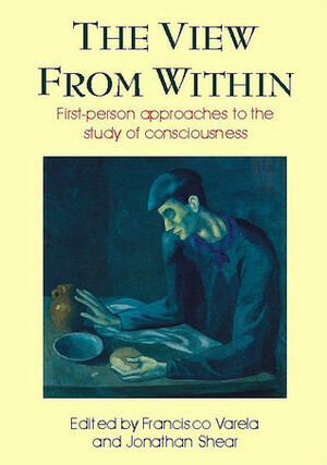 The View from Within: First-person Approaches to the Study of Consciousness by Jonathan Shear, Francisco J. Varela