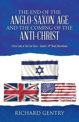 The End of the Anglo-Saxon Age and the Coming of the Anti-Christ: A New Look at the End Times - Daniel's 70th Week (Revelation) by Richard Gentry