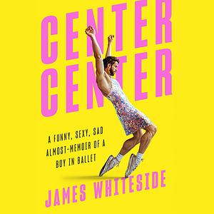 Center Center: A Funny, Sexy, Sad Almost-Memoir of a Boy in Ballet by James Whiteside