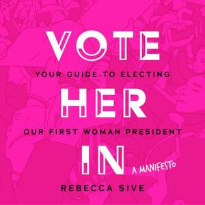 Vote Her in: Your Guide to Electing Our First Woman President by Rebecca Sive