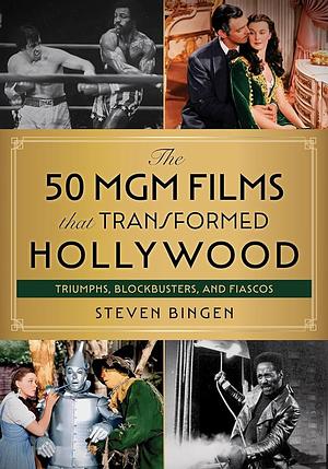 The 50 MGM Films That Transformed Hollywood: Triumphs, Blockbusters, and Fiascos by Steven Bingen