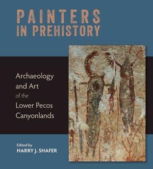 Painters in Prehistory: Archaeology and Art of the Lower Pecos Canyonlands by Harry J. Shafer