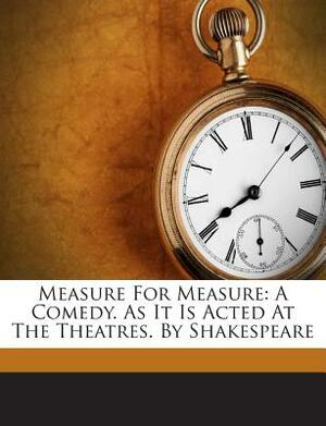 Measure for Measure: A Comedy. as It Is Acted at the Theatres. by Shakespeare by William Shakespeare