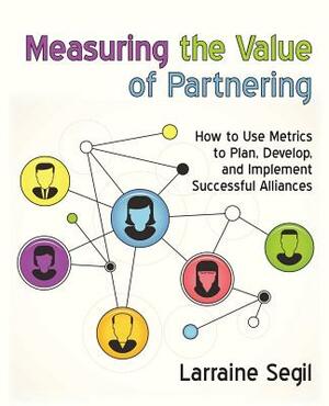 Measuring the Value of Partnering: How to Use Metrics to Plan, Develop, and Implement Successful Alliances by Larraine Segil