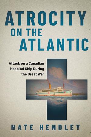 Atrocity on the Atlantic: Attack on a Hospital Ship During the Great War by Nate Hendley, Nate Hendley