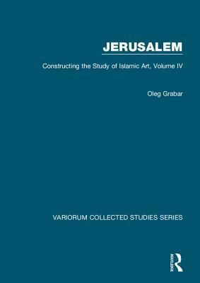 Jerusalem: Constructing the Study of Islamic Art, Volume IV by Oleg Grabar