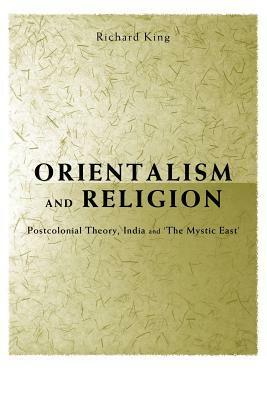 Orientalism and Religion: Post-Colonial Theory, India and the Mystic East by Richard King
