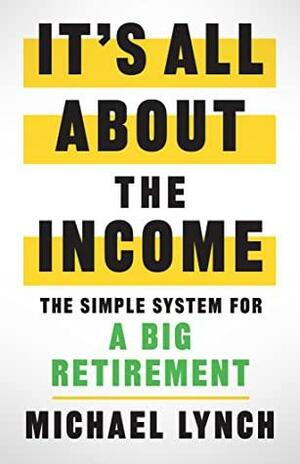 It's All About The Income: The Simple System for a Big Retirement by Michael Lynch