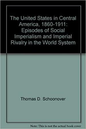 The United States in Central America, 1860-1911: Episodes of Social Imperialism and Imperial Rivalry in the World System by Thomas D. Schoonover