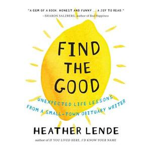 Find the Good: Unexpected Life Lessons from a Small-Town Obituary Writer. by Heather Lende