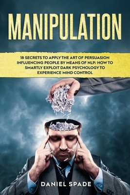 Manipulation: 18 Secrets to Apply the Art of Persuasion Influencing People by means of NLP; How to Smartly Exploit Dark Psychology t by Daniel Spade