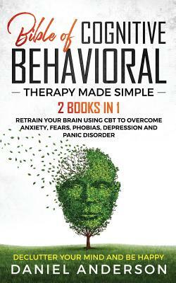 The Bible of Cognitive Behavioral Therapy Made Simple: 2 books in 1: Retrain Your Brain Using CBT to Overcome Anxiety, Fears, Phobias, Depression and by Daniel Anderson