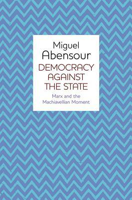 Democracy Against the State: Marx and the Machiavellian Movement by Miguel Abensour