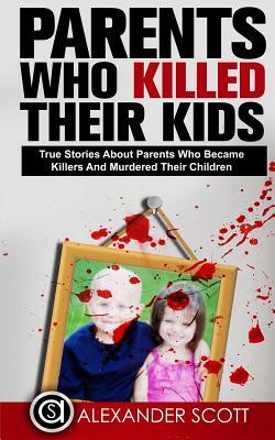 Parents Who Kill: True Stories About Parents Who Became Killers And Murdered Their Children (True Stories Of Crimes, Suicides And Heroics Book 1) by Alexander Scott