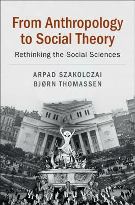 From Anthropology to Social Theory: Rethinking the Social Sciences by Arpad Szakolczai, Bjørn Thomassen