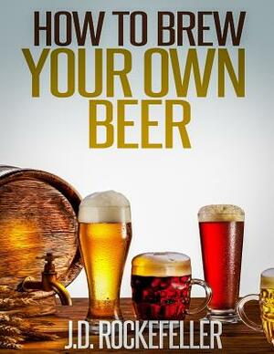 How to Brew Your Own Beer by J. D. Rockefeller