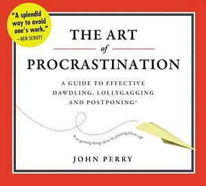 The Art of Procrastination: A Guide to Effective Dawdling, Lollygagging, and Postponing, Or, Getting Things Done by Putting Them Off by John Perry